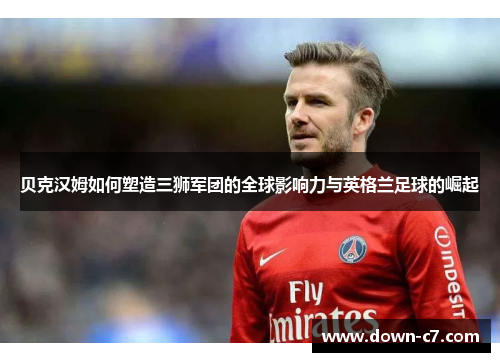 贝克汉姆如何塑造三狮军团的全球影响力与英格兰足球的崛起