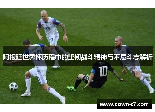 阿根廷世界杯历程中的坚韧战斗精神与不屈斗志解析