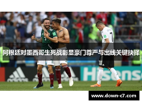 阿根廷对墨西哥生死战彰显豪门尊严与出线关键抉择 阿根廷对墨西哥生死战彰显豪门尊严与出线关键抉择