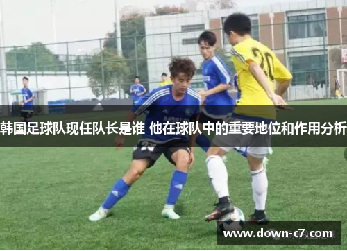 韩国足球队现任队长是谁 他在球队中的重要地位和作用分析 韩国足球队现任队长是谁 他在球队中的重要地位和作用分析