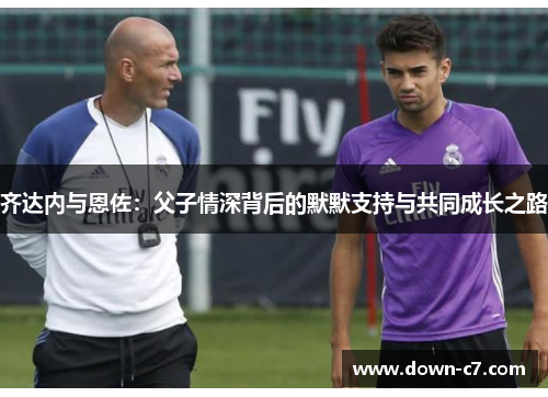 齐达内与恩佐:父子情深背后的默默支持与共同成长之路 齐达内与恩佐:父子情深背后的默默支持与共同成长之路