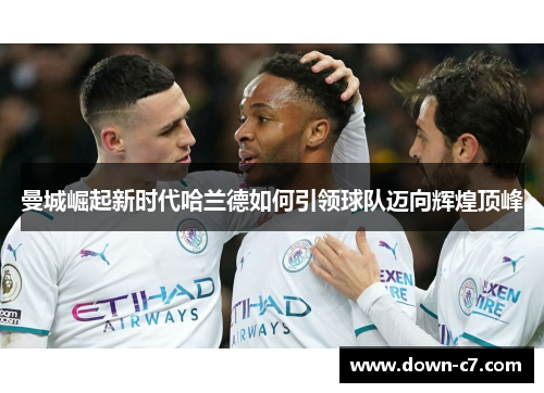曼城崛起新时代哈兰德如何引领球队迈向辉煌顶峰 曼城崛起新时代哈兰德如何引领球队迈向辉煌顶峰