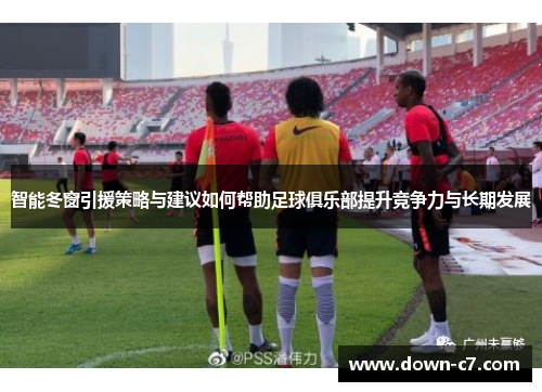 智能冬窗引援策略与建议如何帮助足球俱乐部提升竞争力与长期发展 智能冬窗引援策略与建议如何帮助足球俱乐部提升竞争力与长期发展
