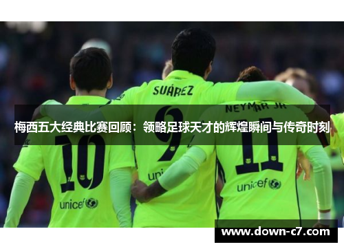 梅西五大经典比赛回顾：领略足球天才的辉煌瞬间与传奇时刻
