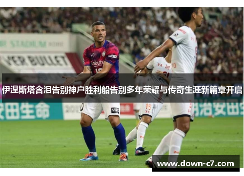 伊涅斯塔含泪告别神户胜利船告别多年荣耀与传奇生涯新篇章开启 伊涅斯塔含泪告别神户胜利船告别多年荣耀与传奇生涯新篇章开启