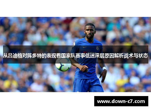从吕迪格对阵多特的表现看国家队赛事低迷深层原因解析战术与状态 从吕迪格对阵多特的表现看国家队赛事低迷深层原因解析战术与状态