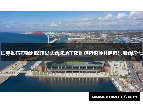 埃弗顿布拉姆利摩尔码头新球场主体钢结构封顶开启俱乐部新时代 埃弗顿布拉姆利摩尔码头新球场主体钢结构封顶开启俱乐部新时代