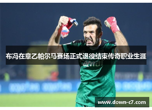 布冯在意乙帕尔马赛场正式退役结束传奇职业生涯 布冯在意乙帕尔马赛场正式退役结束传奇职业生涯