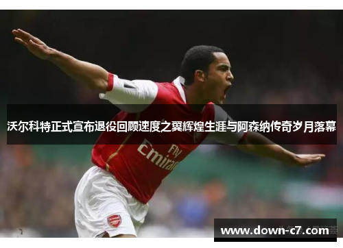 沃尔科特正式宣布退役回顾速度之翼辉煌生涯与阿森纳传奇岁月落幕 沃尔科特正式宣布退役回顾速度之翼辉煌生涯与阿森纳传奇岁月落幕