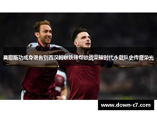 莫耶斯功成身退告别西汉姆联铁锤帮欧战荣耀时代永载队史传奇荣光